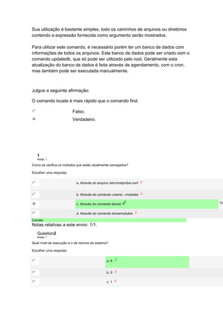 Sua utilização é bastante simples, todo os caminhos de arquivos ou diretórios 
contendo a expressão fornecida como argumento serão mostrados. 
Para utilizar este comando, é necessário porém ter um banco de dados com 
informações de todos os arquivos. Este banco de dados pode ser criado com o 
comando updatedb, que só pode ser utilizado pelo root. Geralmente esta 
atualização do banco de dados é feita através de agendamento, com o cron, 
mas também pode ser executada manualmente. 
Julgue a seguinte afirmação: 
O comando locate é mais rápido que o comando find. 
Falso. 
Verdadeiro. 
1 
Notas: 1 
Como se verifica os módulos que estão atualmente carregados? 
Escolher uma resposta. 
a. Através do arquivo /etc/modprobe.conf 
b. Através do comando uname --modules 
c. Através do comando lsmod Correto! 
d. Através do comando showmodules 
Correto 
Notas relativas a este envio: 1/1. 
Question2 
Notas: 1 
Qual nível de execução é o de reinício do sistema? 
Escolher uma resposta. 
a. 6 
b. 0 
c. 1 
 
