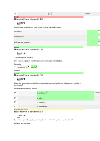 d. 3 Errado. 
Errado 
Notas relativas a este envio: 0/1. 
Question3 
Notas: 1 
Associe cada caractere com a sua função em uma expressão regular. 
Fim de linha 
$ 
Início de linha 
^ 
UM caractere qualquer. 
. 
Correto 
Notas relativas a este envio: 1/1. 
Question4 
Notas: 1 
Julgue a seguinte afirmação: 
Uma variável exportada estará disponível em todas as sessões do bash. 
Resposta: 
Verdadeiro Falso 
Correto! 
Correto 
Notas relativas a este envio: 1/1. 
Question5 
Notas: 1 
Quais dos seguintes comandos(desconsidere os argumentos) podem ser utilizados para reiniciar o 
computador? 
Escolha pelo menos uma resposta. 
a. shutdown Correto! 
b. telinit 
c. sysreboot 
d. powerdown 
Parcialmente correta 
Notas relativas a este envio: 0.5/1. 
Question6 
Notas: 1 
Para listar as partições do dispositivo localizado em /dev/sdb, qual o comando utilizado? 
Escolher uma resposta. 
 