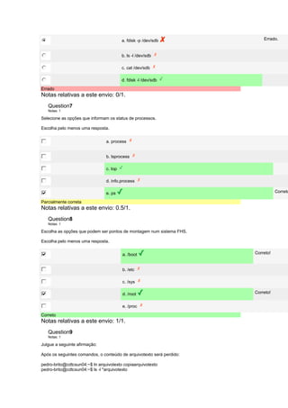 a. fdisk -p /dev/sdb Errado. 
b. ls -l /dev/sdb 
c. cat /dev/sdb 
d. fdisk -l /dev/sdb 
Errado 
Notas relativas a este envio: 0/1. 
Question7 
Notas: 1 
Selecione as opções que informam os status de processos. 
Escolha pelo menos uma resposta. 
a. process 
b. lsprocess 
c. top 
d. info.process 
e. ps Correto! 
Parcialmente correta 
Notas relativas a este envio: 0.5/1. 
Question8 
Notas: 1 
Escolha as opções que podem ser pontos de montagem num sistema FHS. 
Escolha pelo menos uma resposta. 
a. /boot Correto! 
b. /etc 
c. /sys 
d. /root Correto! 
e. /proc 
Correto 
Notas relativas a este envio: 1/1. 
Question9 
Notas: 1 
Julgue a seguinte afirmação: 
Após os seguintes comandos, o conteúdo de arquivotexto será perdido: 
pedro-brito@cdtcsun04:~$ ln arquivotexto copiaarquivotexto 
pedro-brito@cdtcsun04:~$ ls -l *arquivotexto 
 