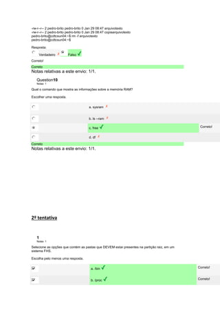 -rw-r--r-- 2 pedro-brito pedro-brito 0 Jan 29 08:47 arquivotexto 
-rw-r--r-- 2 pedro-brito pedro-brito 0 Jan 29 08:47 copiaarquivotexto 
pedro-brito@cdtcsun04:~$ rm -f arquivotexto 
pedro-brito@cdtcsun04:~$ 
Resposta: 
Verdadeiro Falso 
Correto! 
Correto 
Notas relativas a este envio: 1/1. 
Question10 
Notas: 1 
Qual o comando que mostra as informações sobre a memória RAM? 
Escolher uma resposta. 
a. sysram 
b. ls --ram 
c. free Correto! 
d. df 
Correto 
Notas relativas a este envio: 1/1. 
2º tentativa 
1 
Notas: 1 
Selecione as opções que contém as pastas que DEVEM estar presentes na partição raiz, em um 
sistema FHS. 
Escolha pelo menos uma resposta. 
a. /bin Correto! 
b. /proc Correto! 
 