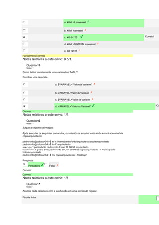 a. killall -9 iceweasel 
b. killall iceweasel 
c. kill -9 12511 Correto! 
d. killall -SIGTERM iceweasel 
e. kill 12511 
Parcialmente correta 
Notas relativas a este envio: 0.5/1. 
Question5 
Notas: 1 
Como definir corretamente uma variável no BASH? 
Escolher uma resposta. 
a. $VARIAVEL="Valor da Variavel" 
b. VARIAVEL=Valor da Variavel 
c. $VARIAVEL=Valor da Variavel 
d. VARIAVEL="Valor da Variavel" Correto! 
Correto 
Notas relativas a este envio: 1/1. 
Question6 
Notas: 1 
Julgue a seguinte afirmação: 
Após executar os seguintes comandos, o conteúdo de arquivo texto ainda estará acessível via 
copiaarquivotexto: 
pedro-brito@cdtcsun04:~$ ln -s /home/pedro-brito/arquivotexto copiaarquivotexto 
pedro-brito@cdtcsun04:~$ ls -l *arquivotexto 
-rw-r--r-- 1 pedro-brito pedro-brito 0 Jan 29 08:51 arquivotexto 
lrwxrwxrwx 1 pedro-brito pedro-brito 30 Jan 29 08:56 copiaarquivotexto -> /home/pedro-brito/ 
arquivotexto 
pedro-brito@cdtcsun04:~$ mv copiaarquivotexto ~/Desktop/ 
Resposta: 
Verdadeiro Falso 
Correto! 
Correto 
Notas relativas a este envio: 1/1. 
Question7 
Notas: 1 
Associe cada caractere com a sua função em uma expressão regular. 
Fim de linha 
$ 
 