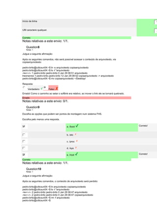 Início de linha 
^ 
UM caractere qualquer. 
. 
Correto 
Notas relativas a este envio: 1/1. 
Question8 
Notas: 1 
Julgue a seguinte afirmação: 
Após os seguintes comandos, não será possível acessar o conteúdo de arquivotexto, via 
copiaarquivotexto: 
pedro-brito@cdtcsun04:~$ ln -s arquivotexto copiaarquivotexto 
pedro-brito@cdtcsun04:~$ ls -l *arquivotexto 
-rw-r--r-- 1 pedro-brito pedro-brito 0 Jan 29 08:51 arquivotexto 
lrwxrwxrwx 1 pedro-brito pedro-brito 12 Jan 29 08:52 copiaarquivotexto -> arquivotexto 
pedro-brito@cdtcsun04:~$ mv copiaarquivotexto ~/Desktop/ 
Resposta: 
Verdadeiro Falso 
Errado! Como o caminho ao setar o softlink era relativo, ao mover o link ele se tornará quebrado. 
Errado 
Notas relativas a este envio: 0/1. 
Question9 
Notas: 1 
Escolha as opções que podem ser pontos de montagem num sistema FHS. 
Escolha pelo menos uma resposta. 
a. /boot Correto! 
b. /etc 
c. /proc 
d. /sys 
e. /root Correto! 
Correto 
Notas relativas a este envio: 1/1. 
Question10 
Notas: 1 
Julgue a seguinte afirmação: 
Após os seguintes comandos, o conteúdo de arquivotexto será perdido: 
pedro-brito@cdtcsun04:~$ ln arquivotexto copiaarquivotexto 
pedro-brito@cdtcsun04:~$ ls -l *arquivotexto 
-rw-r--r-- 2 pedro-brito pedro-brito 0 Jan 29 08:47 arquivotexto 
-rw-r--r-- 2 pedro-brito pedro-brito 0 Jan 29 08:47 copiaarquivotexto 
pedro-brito@cdtcsun04:~$ rm -f arquivotexto 
pedro-brito@cdtcsun04:~$ 
 