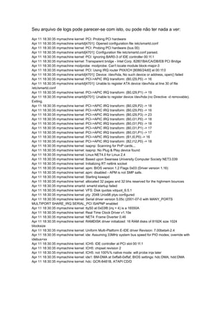 Seu arquivo de logs pode parecer-se com isto, ou pode não ter nada a ver: 
Apr 11 18:30:35 mymachine kernel: PCI: Probing PCI hardware 
Apr 11 18:30:35 mymachine smartd[4701]: Opened configuration file /etc/smartd.conf 
Apr 11 18:30:35 mymachine kernel: PCI: Probing PCI hardware (bus 00) 
Apr 11 18:30:35 mymachine smartd[4701]: Configuration file /etc/smartd.conf parsed. 
Apr 11 18:30:35 mymachine kernel: PCI: Ignoring BAR0-3 of IDE controller 00:1f.1 
Apr 11 18:30:35 mymachine kernel: Transparent bridge - Intel Corp. 82801BA/CA/DB/EB PCI Bridge 
Apr 11 18:30:35 mymachine modprobe: modprobe: Can't locate module block-major-3 
Apr 11 18:30:35 mymachine kernel: PCI: Using IRQ router PIIX/ICH [8086/24d0] at 00:1f.0 
Apr 11 18:30:35 mymachine smartd[4701]: Device: /dev/hda, No such device or address, open() failed 
Apr 11 18:30:35 mymachine kernel: PCI->APIC IRQ transform: (B0,I29,P0) -> 16 
Apr 11 18:30:35 mymachine smartd[4701]: Unable to register ATA device /dev/hda at line 30 of file 
/etc/smartd.conf 
Apr 11 18:30:35 mymachine kernel: PCI->APIC IRQ transform: (B0,I29,P1) -> 19 
Apr 11 18:30:35 mymachine smartd[4701]: Unable to register device /dev/hda (no Directive -d removable). 
Exiting. 
Apr 11 18:30:35 mymachine kernel: PCI->APIC IRQ transform: (B0,I29,P2) -> 18 
Apr 11 18:30:35 mymachine kernel: PCI->APIC IRQ transform: (B0,I29,P0) -> 16 
Apr 11 18:30:35 mymachine kernel: PCI->APIC IRQ transform: (B0,I29,P3) -> 23 
Apr 11 18:30:35 mymachine kernel: PCI->APIC IRQ transform: (B0,I31,P0) -> 18 
Apr 11 18:30:35 mymachine kernel: PCI->APIC IRQ transform: (B0,I31,P0) -> 18 
Apr 11 18:30:35 mymachine kernel: PCI->APIC IRQ transform: (B0,I31,P1) -> 17 
Apr 11 18:30:35 mymachine kernel: PCI->APIC IRQ transform: (B0,I31,P1) -> 17 
Apr 11 18:30:35 mymachine kernel: PCI->APIC IRQ transform: (B1,I0,P0) -> 16 
Apr 11 18:30:35 mymachine kernel: PCI->APIC IRQ transform: (B2,I12,P0) -> 18 
Apr 11 18:30:35 mymachine kernel: isapnp: Scanning for PnP cards... 
Apr 11 18:30:35 mymachine kernel: isapnp: No Plug & Play device found 
Apr 11 18:30:35 mymachine kernel: Linux NET4.0 for Linux 2.4 
Apr 11 18:30:35 mymachine kernel: Based upon Swansea University Computer Society NET3.039 
Apr 11 18:30:35 mymachine kernel: Initializing RT netlink socket 
Apr 11 18:30:35 mymachine kernel: apm: BIOS version 1.2 Flags 0x03 (Driver version 1.16) 
Apr 11 18:30:35 mymachine kernel: apm: disabled - APM is not SMP safe. 
Apr 11 18:30:35 mymachine kernel: Starting kswapd 
Apr 11 18:30:35 mymachine kernel: allocated 32 pages and 32 bhs reserved for the highmem bounces 
Apr 11 18:30:35 mymachine smartd: smartd startup failed 
Apr 11 18:30:35 mymachine kernel: VFS: Disk quotas vdquot_6.5.1 
Apr 11 18:30:35 mymachine kernel: pty: 2048 Unix98 ptys configured 
Apr 11 18:30:35 mymachine kernel: Serial driver version 5.05c (2001-07-0 with MANY_PORTS 
MULTIPORT SHARE_IRQ SERIAL_PCI ISAPNP enabled 
Apr 11 18:30:35 mymachine kernel: ttyS0 at 0x03f8 (irq = 4) is a 16550A 
Apr 11 18:30:35 mymachine kernel: Real Time Clock Driver v1.10e 
Apr 11 18:30:35 mymachine kernel: NET4: Frame Diverter 0.46 
Apr 11 18:30:35 mymachine kernel: RAMDISK driver initialized: 16 RAM disks of 8192K size 1024 
blocksize 
Apr 11 18:30:35 mymachine kernel: Uniform Multi-Platform E-IDE driver Revision: 7.00beta4-2.4 
Apr 11 18:30:35 mymachine kernel: ide: Assuming 33MHz system bus speed for PIO modes; override with 
idebus=xx 
Apr 11 18:30:35 mymachine kernel: ICH5: IDE controller at PCI slot 00:1f.1 
Apr 11 18:30:35 mymachine kernel: ICH5: chipset revision 2 
Apr 11 18:30:35 mymachine kernel: ICH5: not 100%% native mode: will probe irqs later 
Apr 11 18:30:35 mymachine kernel: ide1: BM-DMA at 0xffa8-0xffaf, BIOS settings: hdc:DMA, hdd:DMA 
Apr 11 18:30:35 mymachine kernel: hdc: GCR-8481B, ATAPI CD/D 
 