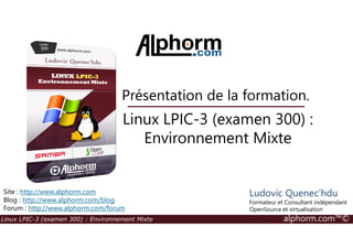 Linux LPIC-3 (examen 300) :
Présentation de la formation.
Linux LPIC-3 (examen 300) : Environnement Mixte alphorm.com™©
Linux LPIC-3 (examen 300) :
Environnement Mixte
Site : http://www.alphorm.com
Blog : http://www.alphorm.com/blog
Forum : http://www.alphorm.com/forum
Ludovic Quenec'hdu
Formateur et Consultant indépendant
OpenSource et virtualisation
 