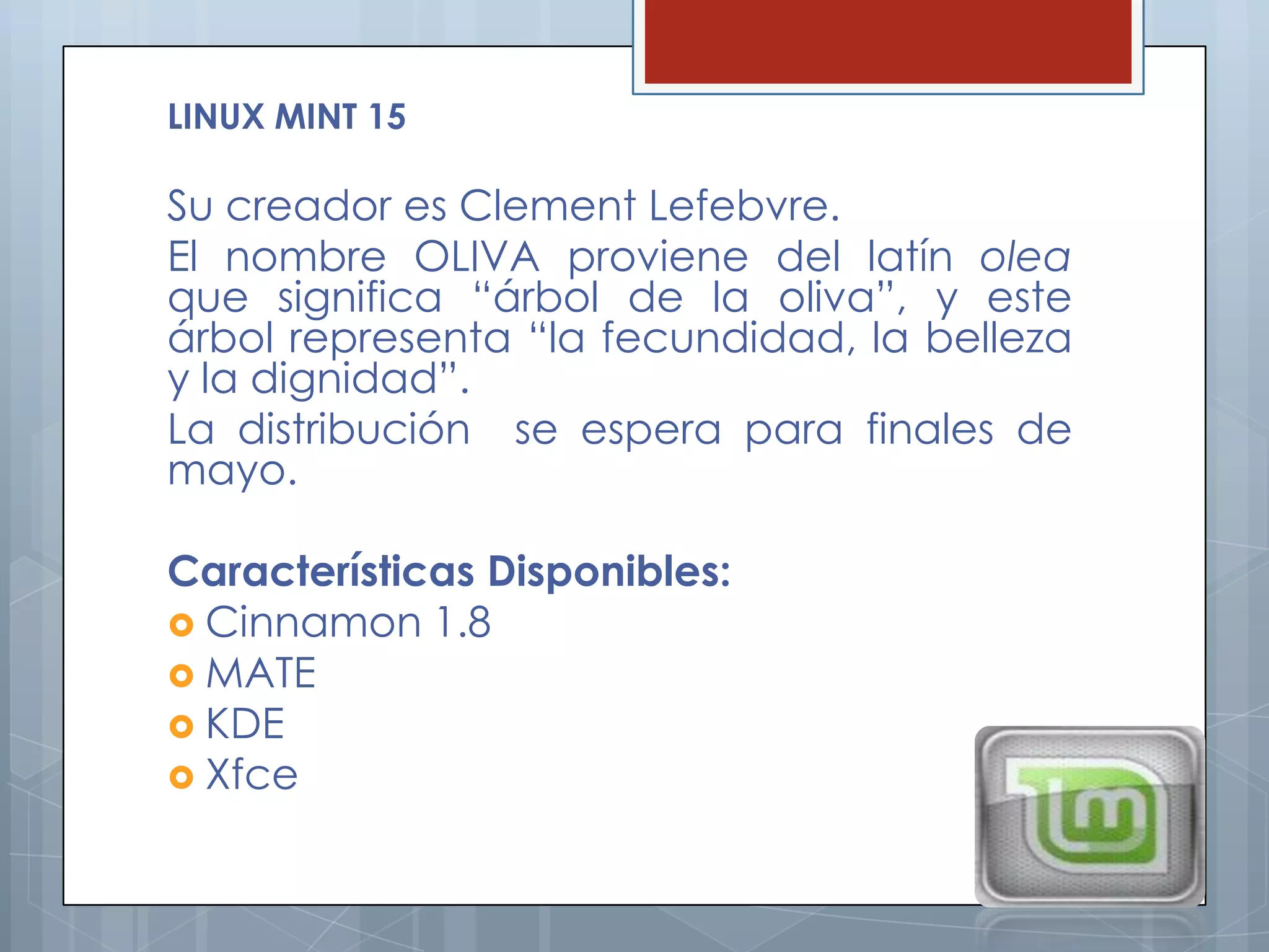 LINUX MINT 15

Su creador es Clement Lefebvre.
El nombre OLIVA proviene del latín olea
que significa “árbol de la oliva”, y este
árbol representa “la fecundidad, la belleza
y la dignidad”.
La distribución se espera para finales de
mayo.

Características Disponibles:
 Cinnamon 1.8
 MATE
 KDE
 Xfce
 