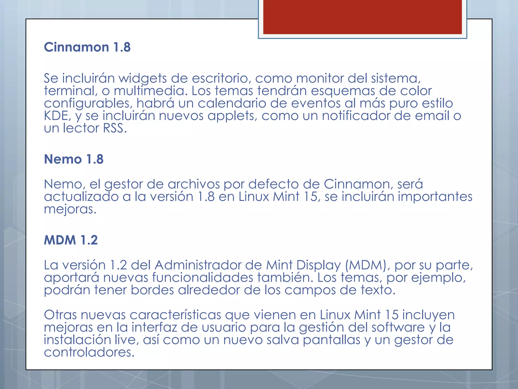Cinnamon 1.8

Se incluirán widgets de escritorio, como monitor del sistema,
terminal, o multimedia. Los temas tendrán esquemas de color
configurables, habrá un calendario de eventos al más puro estilo
KDE, y se incluirán nuevos applets, como un notificador de email o
un lector RSS.

Nemo 1.8
Nemo, el gestor de archivos por defecto de Cinnamon, será
actualizado a la versión 1.8 en Linux Mint 15, se incluirán importantes
mejoras.

MDM 1.2
La versión 1.2 del Administrador de Mint Display (MDM), por su parte,
aportará nuevas funcionalidades también. Los temas, por ejemplo,
podrán tener bordes alrededor de los campos de texto.
Otras nuevas características que vienen en Linux Mint 15 incluyen
mejoras en la interfaz de usuario para la gestión del software y la
instalación live, así como un nuevo salva pantallas y un gestor de
controladores.
 