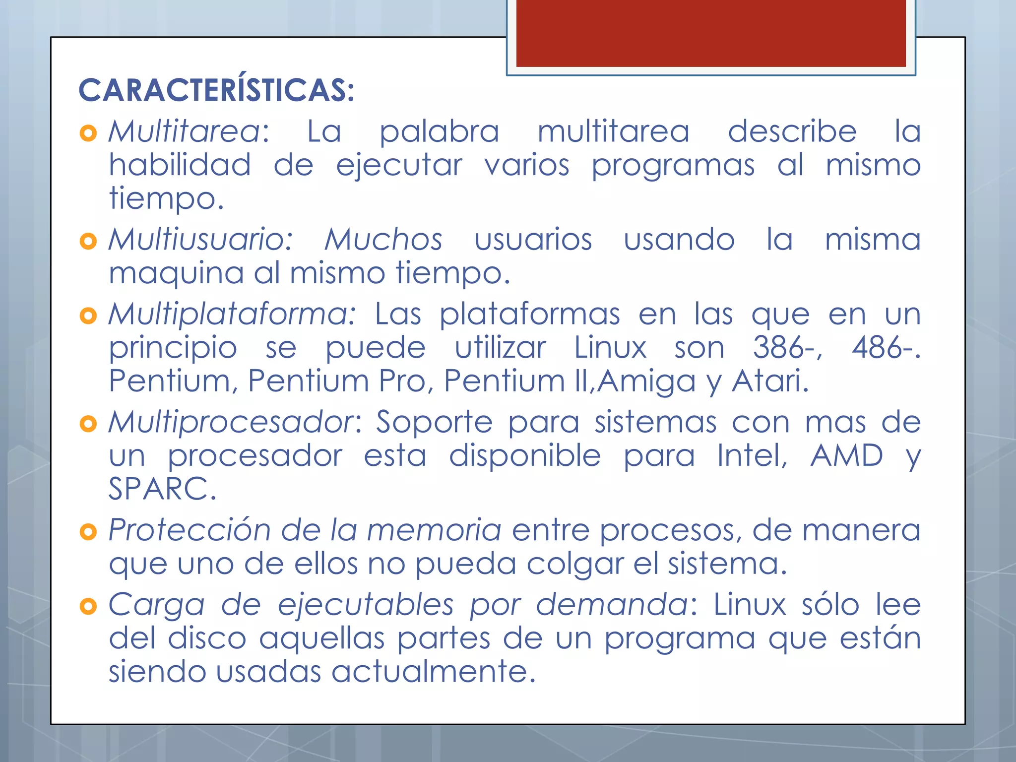 CARACTERÍSTICAS:
 Multitarea:  La palabra multitarea describe la
  habilidad de ejecutar varios programas al mismo
  tiempo.
 Multiusuario: Muchos usuarios usando la misma
  maquina al mismo tiempo.
 Multiplataforma: Las plataformas en las que en un
  principio se puede utilizar Linux son 386-, 486-.
  Pentium, Pentium Pro, Pentium II,Amiga y Atari.
 Multiprocesador: Soporte para sistemas con mas de
  un procesador esta disponible para Intel, AMD y
  SPARC.
 Protección de la memoria entre procesos, de manera
  que uno de ellos no pueda colgar el sistema.
 Carga de ejecutables por demanda: Linux sólo lee
  del disco aquellas partes de un programa que están
  siendo usadas actualmente.
 