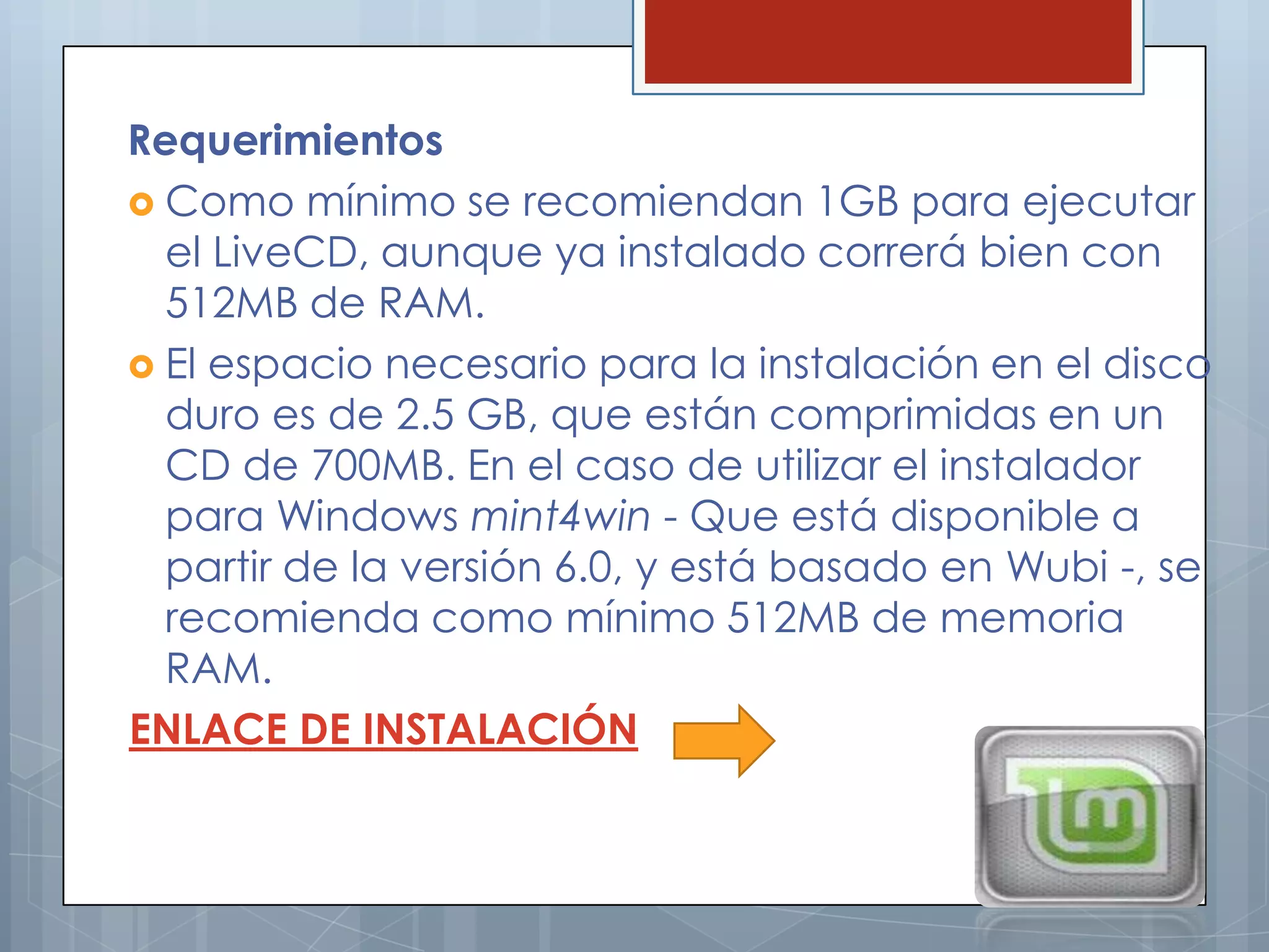 Requerimientos
 Como mínimo se recomiendan 1GB para ejecutar
  el LiveCD, aunque ya instalado correrá bien con
  512MB de RAM.
 El espacio necesario para la instalación en el disco
  duro es de 2.5 GB, que están comprimidas en un
  CD de 700MB. En el caso de utilizar el instalador
  para Windows mint4win - Que está disponible a
  partir de la versión 6.0, y está basado en Wubi -, se
  recomienda como mínimo 512MB de memoria
  RAM.
ENLACE DE INSTALACIÓN
 