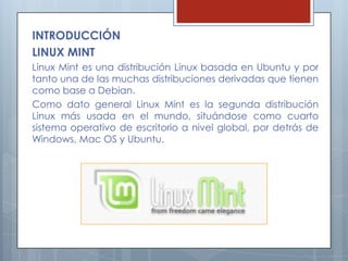 INTRODUCCIÓN
LINUX MINT
Linux Mint es una distribución Linux basada en Ubuntu y por
tanto una de las muchas distribuciones derivadas que tienen
como base a Debian.
Como dato general Linux Mint es la segunda distribución
Linux más usada en el mundo, situándose como cuarto
sistema operativo de escritorio a nivel global, por detrás de
Windows, Mac OS y Ubuntu.
 