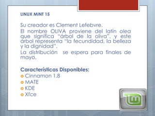 LINUX MINT 15

Su creador es Clement Lefebvre.
El nombre OLIVA proviene del latín olea
que significa “árbol de la oliva”, y este
árbol representa “la fecundidad, la belleza
y la dignidad”.
La distribución se espera para finales de
mayo.

Características Disponibles:
 Cinnamon 1.8
 MATE
 KDE
 Xfce
 