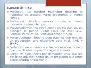 CARACTERÍSTICAS:
 Multitarea:  La palabra multitarea describe la
  habilidad de ejecutar varios programas al mismo
  tiempo.
 Multiusuario: Muchos usuarios usando la misma
  maquina al mismo tiempo.
 Multiplataforma: Las plataformas en las que en un
  principio se puede utilizar Linux son 386-, 486-.
  Pentium, Pentium Pro, Pentium II,Amiga y Atari.
 Multiprocesador: Soporte para sistemas con mas de
  un procesador esta disponible para Intel, AMD y
  SPARC.
 Protección de la memoria entre procesos, de manera
  que uno de ellos no pueda colgar el sistema.
 Carga de ejecutables por demanda: Linux sólo lee
  del disco aquellas partes de un programa que están
  siendo usadas actualmente.
 