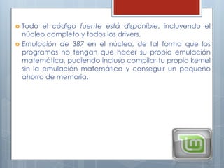    Todo el código fuente está disponible, incluyendo el
    núcleo completo y todos los drivers.
   Emulación de 387 en el núcleo, de tal forma que los
    programas no tengan que hacer su propia emulación
    matemática, pudiendo incluso compilar tu propio kernel
    sin la emulación matemática y conseguir un pequeño
    ahorro de memoria.
 