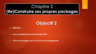 Chapitre 2                                 12
(Re)Construire ses propres packages

                             Objectif 2
    Objectifs


    Avec le gestionnaire de packages RPM


    Créer un package avec les sources d'un programme
 