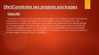 (Re)Construire ses propres packages                                                   13

  Objectifs
   Pourquoi construire ou reconstruire ses packages ? Tout d'abord savoir construire ses
 paquets est un moyen d'intégrer dans son système Linux une application non
 supportée par défaut. Par exemple si je possède une distribution linux debian et que
 je souhaite installer un lecteur vidéo mais que je ne dispose que des sources de ce
 dernier, la meilleure solution est de générer un package DEB et de l'ajouter ensuite
 avec la commande dpkg. Les avantages sont nombreux, on peut ensuite facilement
 le désinstaller, le mettre à jour, le distribuer, ...
 