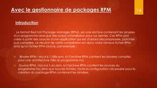 Avec le gestionnaire de packages RPM                                                      14

 Introduction

  Le format Red hat Package Manager (RPM), est une archive contenant les binaires
d'un programme ainsi que des scripts d'installation pour ce dernier. Ces RPM sont
créés à partir des sources d'une application qui est d'abord décompressée, patchée
puis compilée. Le résultat de cette compilation est donc notre fameux fichier RPM
ainsi qu'un fichier RPM source, par exemple :


    Binaire RPM : mc-4.6.1.i586.rpm. Ici l'archive RPM contient les binaires compilés
    pour une architecture i586 du programme mc.
   Source RPM : mc-4.6.1.src.rpm. Ici l'archive RPM contient les sources du
    programme mc ainsi que tous les fichiers, toute la configuration nécessaire pour la
    création du package RPM contenant les binaires.
 
