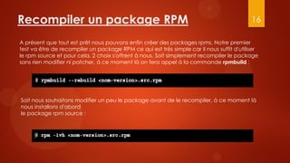 Recompiler un package RPM                                                                  16

A présent que tout est prêt nous pouvons enfin créer des packages rpms. Notre premier
test va être de recompiler un package RPM ce qui est très simple car il nous suffit d'utiliser
le rpm source et pour cela, 2 choix s'offrent à nous. Soit simplement recompiler le package
sans rien modifier ni patcher, à ce moment là on fera appel à la commande rpmbuild :




Soit nous souhaitons modifier un peu le package avant de le recompiler, à ce moment là
nous installons d'abord
le package rpm source :
 