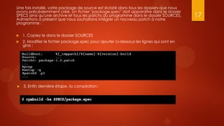 Une fois installé, votre package de source est éclaté dans tous les dossiers que nous
avons précédemment créé. Un fichier "package.spec" doit apparaître dans le dossier
SPECS ainsi qu'une archive et tous les patchs du programme dans le dossier SOURCES.      17
Admettons à présent que nous souhaitons intégrer un nouveau patch à notre
programme :


   1. Copiez le dans le dossier SOURCES
   2. Modifier le fichier package.spec pour ajouter ci-dessous les lignes qui sont en
    gras :




   3. Enfin dernière étape, la compilation :
 