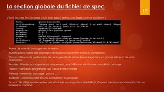 La section globale du fichier de spec
                                                                                                                        19
Voici toutes les options que l'on peut retrouver dans cette section :




 Name : le nom du package sans la version
 BuildRequires : la liste des packages nécessaires uniquement lors de la compilation
 Group : Utile pour le gestionnaire de package afin de classer le package dans un groupe (dépend de votre
 distribution).
 Requires : liste des packages requis uniquement pour l'utilisation de la forme compilé du package
 Version : version du programme que l'on souhaite compiler
 Release : version du package ( patchs, ... )
 BuildRoot : répertoire utilisé pour la compilation du package
  Source : Url utilisé pour récupérer puis extraire le package dans le BuildRoot. On peut préciser une adresse ftp, http ou
 locale à la machine.
 