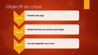 Objectif du cours                                        2


                 • Gestion des logs
    Objectif 1




                 • (Re)Construire ses propres packages
    Objectif 2




                 • Les sauvegardes sous Linux
    Objectif 3
 