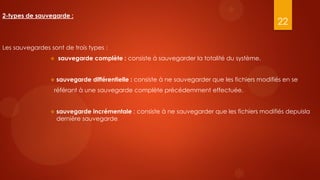 2-types de sauvegarde :
                                                                                                 22

Les sauvegardes sont de trois types :
                   sauvegarde complète : consiste à sauvegarder la totalité du système.


                   sauvegarde différentielle : consiste à ne sauvegarder que les fichiers modifiés en se
                  référant à une sauvegarde complète précédemment effectuée.


                   sauvegarde incrémentale : consiste à ne sauvegarder que les fichiers modifiés depuisla
                    dernière sauvegarde.
 