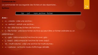 Commande tar :
La commande tar sauvegarde des fichiers et des répertoires .
Syntaxe :
                                                                                               24

                           tar     cvf       nom_archive Fichier

Avec :
   -c, --create : crée une archive ;
   -x, --extract : extrait une archive ;
   -t, --list : liste tous les fichiers de l'archive ;
   -f, --file Fichier : précise le fichier archive qui peut être un fichier ordinaire ou un
périphérique ;
   -z, --gzip : (dé)compacte l'archive tar avec gzip ;
   -j, --bzip2 : (dé)compacte l'archive tar avec bzip2 ;
   -M, --multi-volume : crée une archive tar multivolumes ;
   -v, --verbose : active le mode d'affichage détaillé.
 