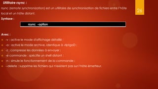 Utilitaire rsync :
rsync (remote synchronization) est un utilitaire de synchronisation de fichiers entre l’hôte
local et un hôte distant.
                                                                                               26
Syntaxe :
                      rsync -option


Avec :
   -v : active le mode d'affichage détaillé ;
   -a : active le mode archive, identique à -rlptgoD ;
   -z : compresse les données à envoyer ;
   -e commande : spécifie un shell distant ;
   -n : simule le fonctionnement de la commande ;
   --delete : supprime les fichiers qui n'existent pas sur l’hôte émetteur.
 