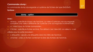 Commandes dump :
La commande dump sauvegarde un système de fichiers de type Ext2/Ext3.                          27
Syntaxe :

                  dump -option

Avec :
   -Niveau : spécifie le niveau de l'archive. La valeur 0 précise une sauvegarde
    complète,une valeur différente de 0 précise une sauvegarde incrémentale ;
   -u : mise à jour du fichier dumpdates ;
   -f fichier : spécifie le fichier archive. Par défaut c'est /dev/st0. La valeur « - » est
utilisée pour la sortie standard ;
   -L étiquette : ajoute une étiquette dans l'en-tête de l'archive ;
   -A fichier : crée un fichier contenant la liste des fichiers de l'archive.
 