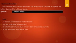 Commande restore :
                                                                                             28
    La commande restore extrait des fichiers, des répertoires ou la totalité du système de
fichiers d'une archive créée par dump.
Syntaxe :              restore -option




    Avec :
   -i : lance la commande en mode interactif ;
   -f fichier : spécifie le fichier archive ;
   -r : extrait le contenu de toute l'archive dans le répertoire courant ;
   -t : liste le contenu du fichier archive.
 
