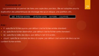Commande dd
                                                                                           29
    La commande dd permet de faire une copie bloc par bloc. Elle est adaptée pour la
duplication des périphériques de stockage tels qu'un disque, une partition, etc.
Syntaxe :
              dd if=fichier-entrée      of=fichier-sortie   bs=taille    count=nb



Avec :
   if : spécifie le fichier source, par défaut c'est le fichier entrée standard ;
   of : spécifie le fichier destination, par défaut c'est le fichier sortie standard ;
   bs : spécifie la taille des blocs, par défaut c'est 512 octets ;
   count : spécifie le nombre de blocs à copier, par défaut c'est autant de blocs qu’en
contient fichier-entrée.
 