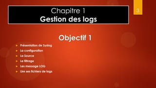 Chapitre 1              3

                   Gestion des logs

                                Objectif 1
   Présentation de Syslog
   La configuration
   La Source
   Le filtrage
   Les message LOG
   Lire ses fichiers de logs
 