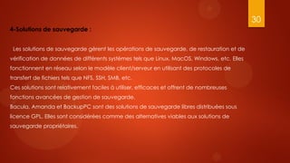 30
4-Solutions de sauvegarde :


 Les solutions de sauvegarde gèrent les opérations de sauvegarde, de restauration et de
vérification de données de différents systèmes tels que Linux, MacOS, Windows, etc. Elles
fonctionnent en réseau selon le modèle client/serveur en utilisant des protocoles de
transfert de fichiers tels que NFS, SSH, SMB, etc.
Ces solutions sont relativement faciles à utiliser, efficaces et offrent de nombreuses
fonctions avancées de gestion de sauvegarde.
Bacula, Amanda et BackupPC sont des solutions de sauvegarde libres distribuées sous
licence GPL. Elles sont considérées comme des alternatives viables aux solutions de
sauvegarde propriétaires.
 