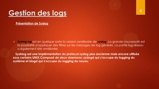 4
Gestion des logs
     Présentation de Syslog




     Syslog-ng est en quelque sorte la version améliorée de syslog. La grande nouveauté est
      la possibilité d'appliquer des filtres sur les messages de log générés. La partie log réseau
      a également été améliorée.
   Sysklog est une implémentation du protocol syslog plus ancienne mais encore utilisée
 sous certains UNIX.Composé de deux daemons: syslogd qui s'occupe du logging du
 système et klogd qui s'occupe du logging du noyau.
 
