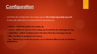 Configuration                                                                          5


Le fichier de configuration de syslog-ng est /etc/syslog-ng/syslog-ng.conf.
5 mots clés définissent le comportement de syslog-ng :


• options : définit les options de syslog-ng
• source : définit les sources d'où syslog-ng récupèrera les messages de log
• destination : définit l'emplacement d'écriture final des messages de log
• filter : les filtres à appliquer à la source
• log : élément qui va lier les sources, un ou plusieurs filtres et une ou plusieurs
destinations
 