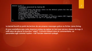 7




Le kernel fournit un point de lecture de ses propres messages grâce au fichier /proc/kmsg.
Si nous souhaitons que notre daemon syslog-ng agisse en tant que serveur réseau de logs, il
suffit alors de placer la fonction "udp()". Comme indiqué dans le commentaire, ce
paramètre agit comme l'option -r de l'ancien daemon syslogd.
 