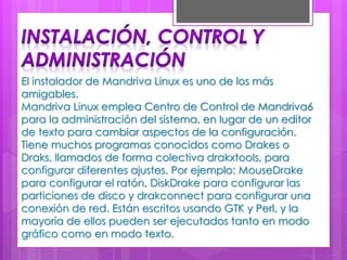 El instalador de Mandriva Linux es uno de los más
amigables.
Mandriva Linux emplea Centro de Control de Mandriva6
para la administración del sistema, en lugar de un editor
de texto para cambiar aspectos de la configuración.
Tiene muchos programas conocidos como Drakes o
Draks, llamados de forma colectiva drakxtools, para
configurar diferentes ajustes. Por ejemplo: MouseDrake
para configurar el ratón, DiskDrake para configurar las
particiones de disco y drakconnect para configurar una
conexión de red. Están escritos usando GTK y Perl, y la
mayoría de ellos pueden ser ejecutados tanto en modo
gráfico como en modo texto.
 
