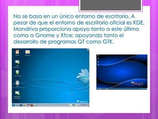 No se basa en un único entorno de escritorio. A
pesar de que el entorno de escritorio oficial es KDE,
Mandriva proporciona apoyo tanto a este último
como a Gnome y Xfce; apoyando tanto el
desarrollo de programas QT como GTK.
 