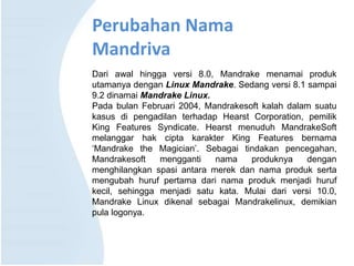 Perubahan Nama
Mandriva
Dari awal hingga versi 8.0, Mandrake menamai produk
utamanya dengan Linux Mandrake. Sedang versi 8.1 sampai
9.2 dinamai Mandrake Linux.
Pada bulan Februari 2004, Mandrakesoft kalah dalam suatu
kasus di pengadilan terhadap Hearst Corporation, pemilik
King Features Syndicate. Hearst menuduh MandrakeSoft
melanggar hak cipta karakter King Features bernama
‘Mandrake the Magician’. Sebagai tindakan pencegahan,
Mandrakesoft mengganti nama produknya dengan
menghilangkan spasi antara merek dan nama produk serta
mengubah huruf pertama dari nama produk menjadi huruf
kecil, sehingga menjadi satu kata. Mulai dari versi 10.0,
Mandrake Linux dikenal sebagai Mandrakelinux, demikian
pula logonya.
 