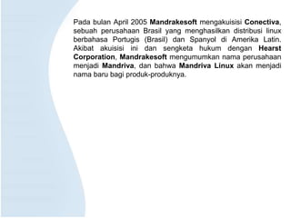 Pada bulan April 2005 Mandrakesoft mengakuisisi Conectiva,
sebuah perusahaan Brasil yang menghasilkan distribusi linux
berbahasa Portugis (Brasil) dan Spanyol di Amerika Latin.
Akibat akuisisi ini dan sengketa hukum dengan Hearst
Corporation, Mandrakesoft mengumumkan nama perusahaan
menjadi Mandriva, dan bahwa Mandriva Linux akan menjadi
nama baru bagi produk-produknya.
 