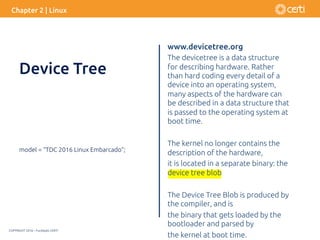 COPYRIGHT 2016 – Fundação CERTI
www.devicetree.org
The devicetree is a data structure
for describing hardware. Rather
than hard coding every detail of a
device into an operating system,
many aspects of the hardware can
be described in a data structure that
is passed to the operating system at
boot time.
The kernel no longer contains the
description of the hardware,
it is located in a separate binary: the
device tree blob
The Device Tree Blob is produced by
the compiler, and is
the binary that gets loaded by the
bootloader and parsed by
the kernel at boot time.
model = “TDC 2016 Linux Embarcado”;
Chapter 2 | Linux
Device Tree
 