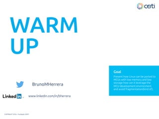 WARM
UP
www.linkedin.com/in/bherrera
COPYRIGHT 2016 – Fundação CERTI
Present how Linux can be ported to
MCUs with low memory and low
storage how can it leverage the
MCU development environment
and avoid fragmentation(kind of).
Goal
BrunoMHerrera
 