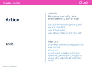 COPYRIGHT 2016 – Fundação CERTI
Chapter 4 | Action
Tools
Toolchain
https://launchpad.net/gcc-arm-
embedded/4.9/4.9-2014-q4-major
sudo add-apt-repository ppa:terry.guo/
gcc-arm-embedded
sudo apt-get update
sudo apt-get install gcc-arm-none-eabi
Open OCD
git clone git://git.code.sf.net/p/openocd/
code openocd
cd openocd
git submodule init && git submodule
update && ./bootstrap && ./conﬁgure --
enable-stlink && make && sudo make
install
Action
 