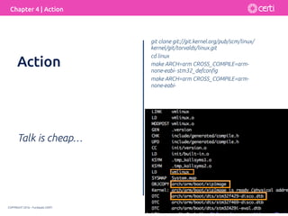 COPYRIGHT 2016 – Fundação CERTI
Chapter 4 | Action
Talk is cheap…
git clone git://git.kernel.org/pub/scm/linux/
kernel/git/torvalds/linux.git
cd linux
make ARCH=arm CROSS_COMPILE=arm-
none-eabi- stm32_defconﬁg
make ARCH=arm CROSS_COMPILE=arm-
none-eabi-
Action
 