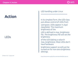 COPYRIGHT 2016 – Fundação CERTI
Chapter 4 | Action
LEDs
LED handling under Linux
========================
In its simplest form, the LED class
just allows control of LEDs from
userspace. LEDs appear in /sys/
class/leds/. The maximum
brightness of the
LED is deﬁned in max_brightness
ﬁle. The brightness ﬁle will set the
brightness
of the LED (taking a value 0-
max_brightness). Most LEDs don't
have hardware
brightness support so will just be
turned on for non-zero brightness
settings.
https://www.kernel.org/doc/Documentation/leds/leds-class.txt
Action
 