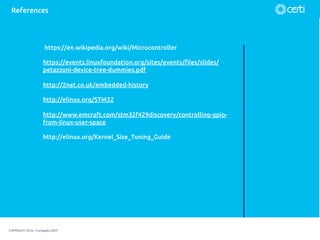 COPYRIGHT 2016 – Fundação CERTI
References
https://en.wikipedia.org/wiki/Microcontroller
https://events.linuxfoundation.org/sites/events/ﬁles/slides/
petazzoni-device-tree-dummies.pdf
http://2net.co.uk/embedded-history
http://elinux.org/STM32
http://www.emcraft.com/stm32f429discovery/controlling-gpio-
from-linux-user-space
http://elinux.org/Kernel_Size_Tuning_Guide
 
