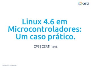 Linux 4.6 em
Microcontroladores:
Um caso prático.
CPS | CERTI 2016
COPYRIGHT 2016 – Fundação CERTI
 