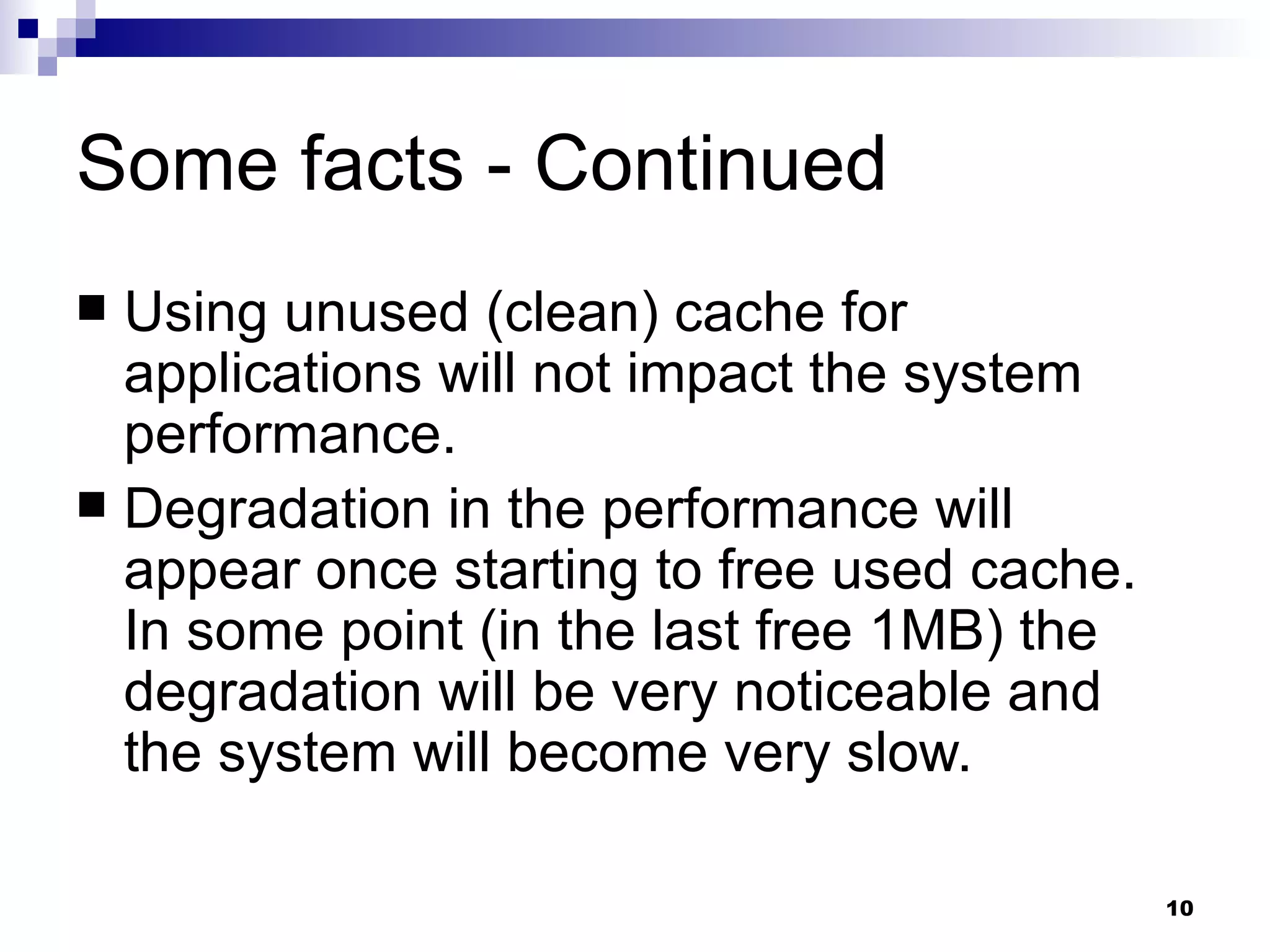 Some facts - Continued Using unused (clean) cache for applications will not impact the system performance. Degradation in the performance will appear once starting to free used cache. In some point (in the last free 1MB) the degradation will be very noticeable and the system will become very slow. 