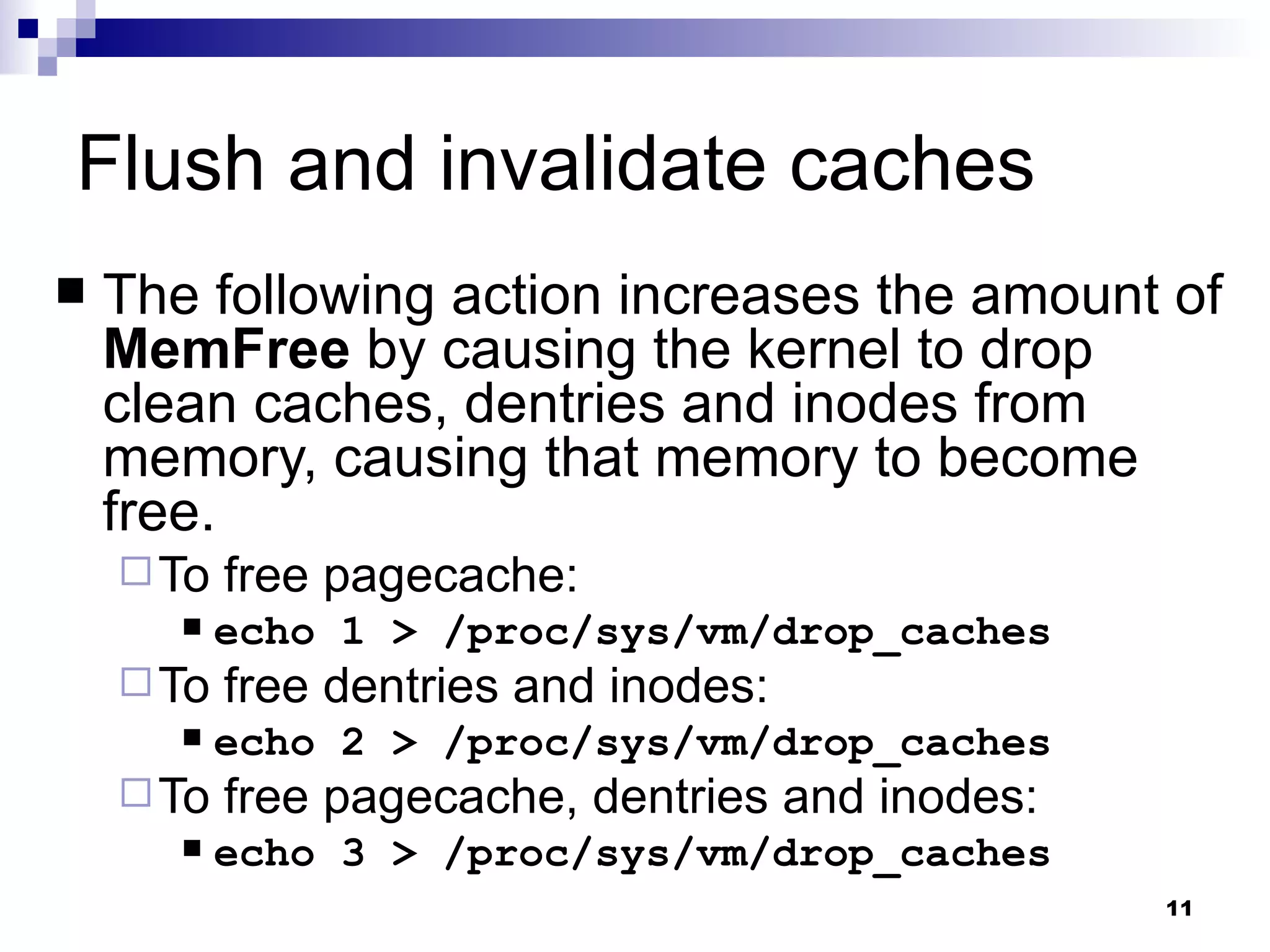 Flush and invalidate caches The following action increases the amount of  MemFree  by causing the kernel to drop clean caches, dentries and inodes from memory, causing that memory to become free. To free pagecache: echo 1 > /proc/sys/vm/drop_caches To free dentries and inodes: echo 2 > /proc/sys/vm/drop_caches To free pagecache, dentries and inodes: echo 3 > /proc/sys/vm/drop_caches 