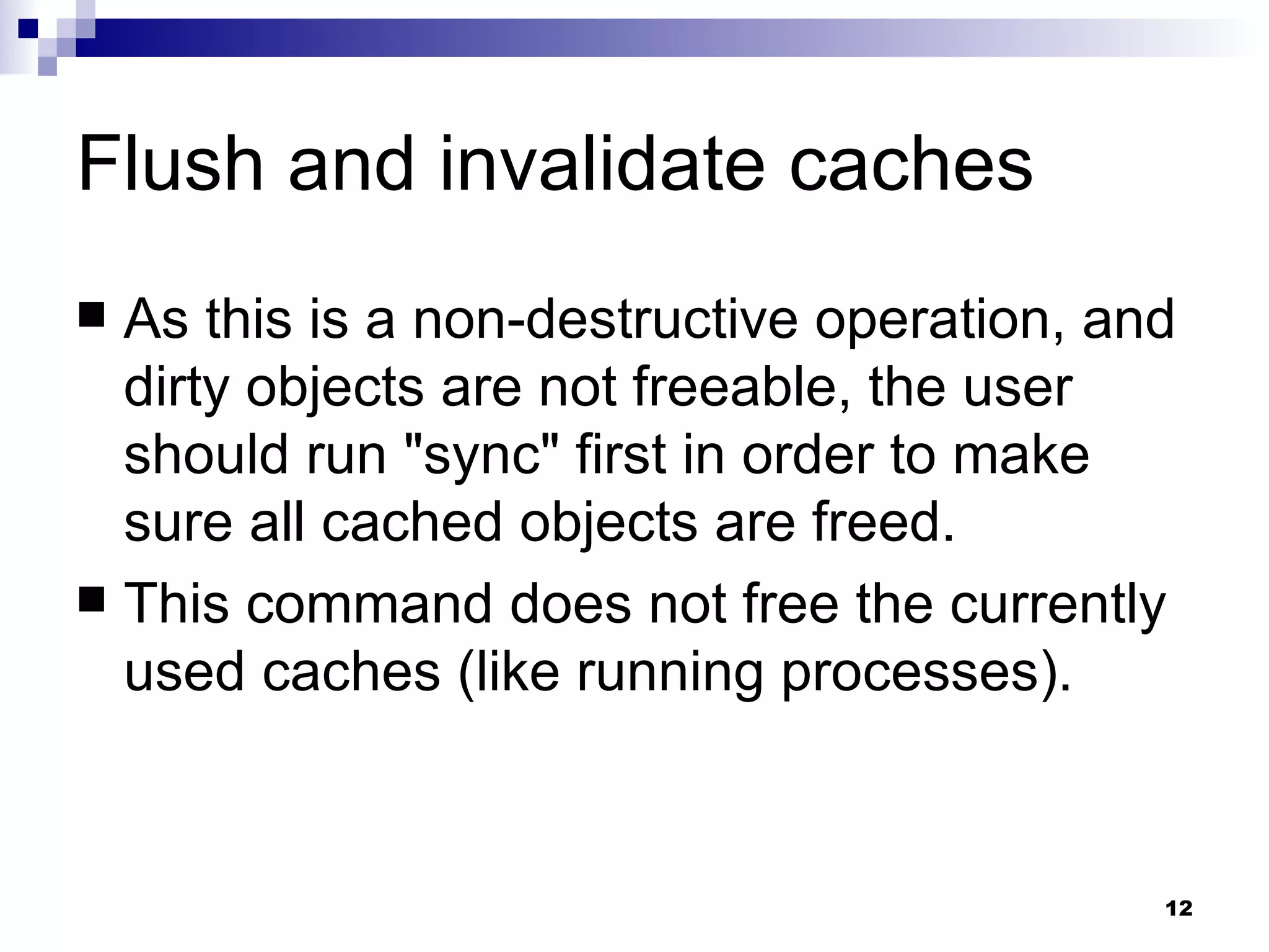 Flush and invalidate caches As this is a non-destructive operation, and dirty objects are not freeable, the user should run &quot;sync&quot; first in order to make sure all cached objects are freed. This command does not free the currently used caches (like running processes). 