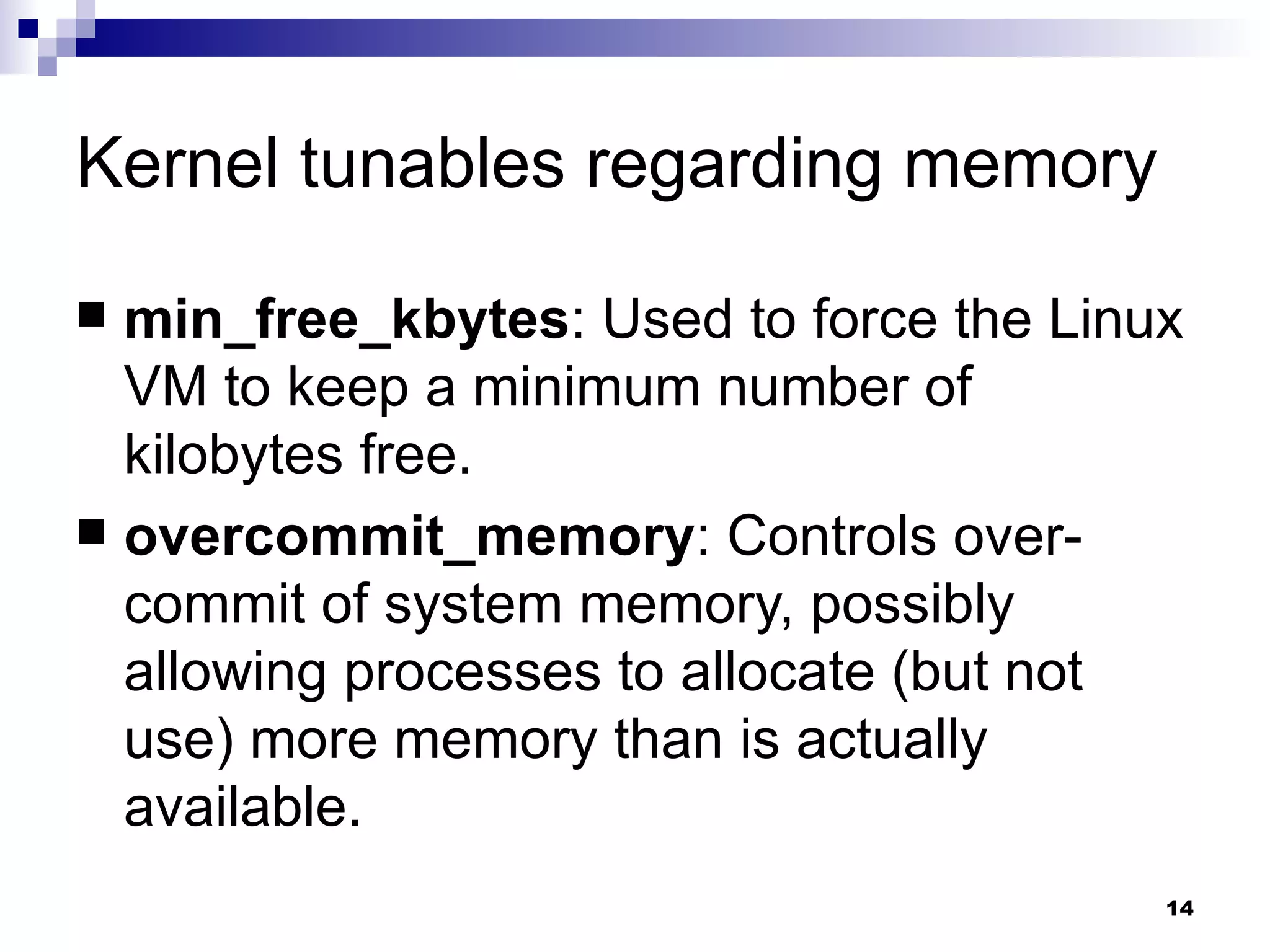 Kernel tunables regarding memory min_free_kbytes : Used to force the Linux VM to keep a minimum number of kilobytes free. overcommit_memory : Controls over-commit of system memory, possibly allowing processes to allocate (but not use) more memory than is actually available. 