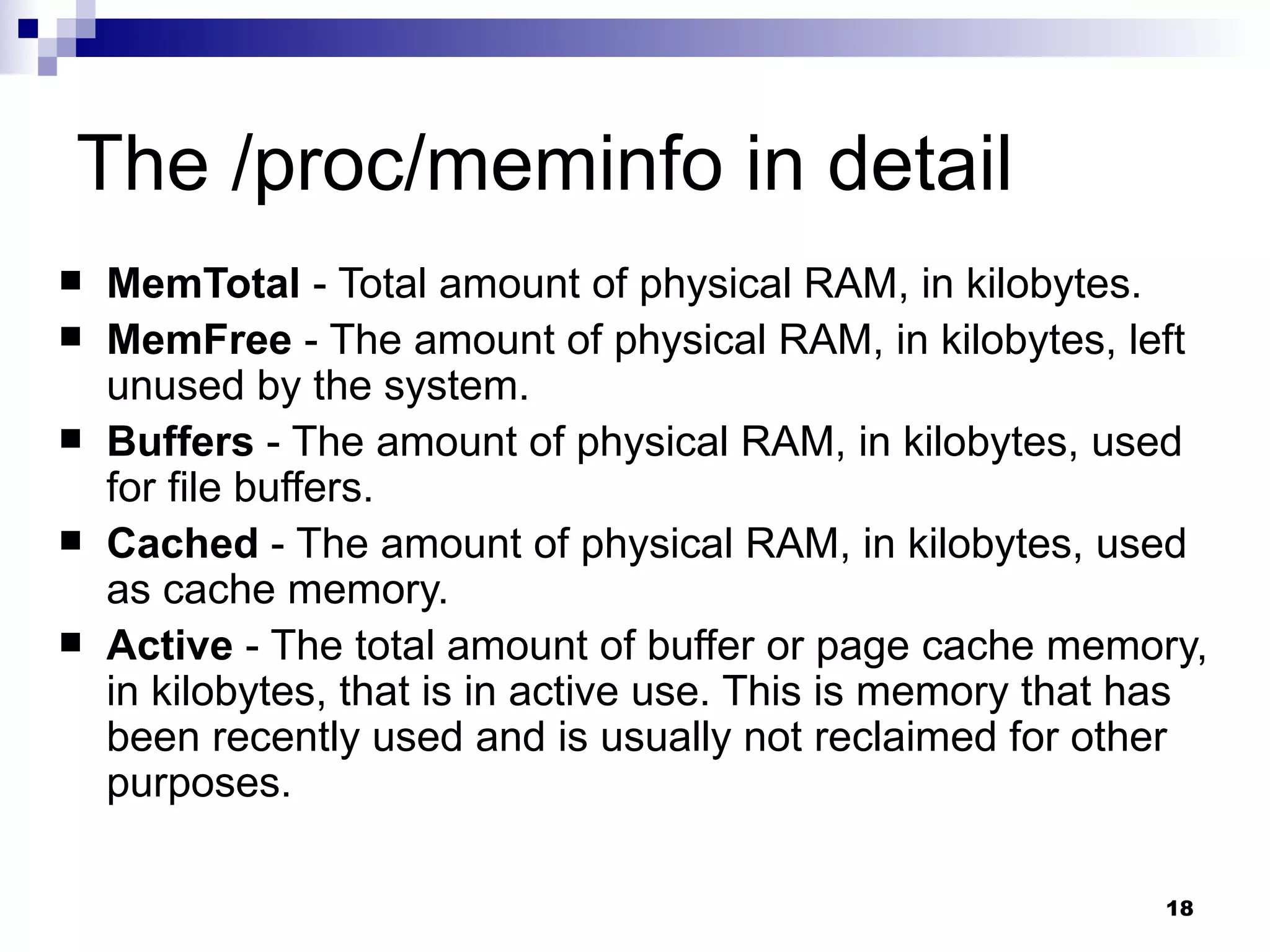 The /proc/meminfo in detail MemTotal  - Total amount of physical RAM, in kilobytes.  MemFree  - The amount of physical RAM, in kilobytes, left unused by the system.  Buffers  - The amount of physical RAM, in kilobytes, used for file buffers.  Cached  - The amount of physical RAM, in kilobytes, used as cache memory.  Active  - The total amount of buffer or page cache memory, in kilobytes, that is in active use. This is memory that has been recently used and is usually not reclaimed for other purposes.  